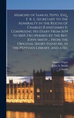 Memoirs of Samuel Pepys, Esq., F. R. S., Secretary to the Admiralty in the Reigns of Charles II and James Ii, Comprising His Diary From 1659 to 1669, Deciphered by the Rev. John Smith ... From the Original Short-Hand Ms. in the Pepysian Library, and