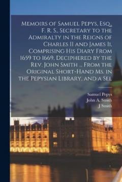 Memoirs of Samuel Pepys, Esq., F. R. S., Secretary to the Admiralty in the Reigns of Charles II and James Ii, Comprising His Diary From 1659 to 1669, Deciphered by the Rev. John Smith ... From the Original Short-Hand Ms. in the Pepysian Library, and