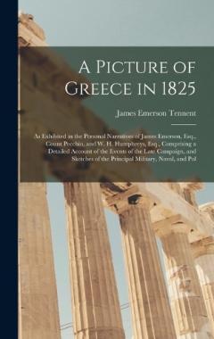 A Picture of Greece in 1825: As Exhibited in the Personal Narratives of James Emerson, Esq., Count Pecchio, and W. H. Humphreys, Esq., Comprising a Detailed Account of the Events of the Late Campaign, and Sketches of the Principal Military, Naval, an