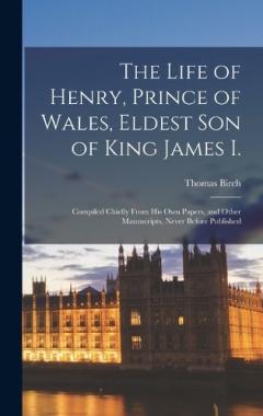 Coperta cărții The Life of Henry, Prince of Wales, Eldest Son of King James I.: Compiled Chiefly From His Own Papers, and Other Manuscripts, Never Before Published