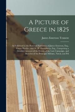 A Picture of Greece in 1825: As Exhibited in the Personal Narratives of James Emerson, Esq., Count Pecchio, and W. H. Humphreys, Esq., Comprising a Detailed Account of the Events of the Late Campaign, and Sketches of the Principal Military, Naval, an