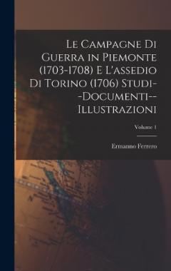 Le Campagne Di Guerra in Piemonte (1703-1708) E L'assedio Di Torino (1706) Studi--Documenti--Illustrazioni; Volume 1