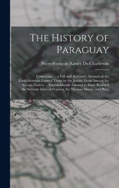 The History of Paraguay: Containing ... a Full and Authentic Account of the Establishments Formed There by the Jesuits, From Among the Savage Natives ... Establishments Allowed to Have Realized the Sublime Ideas of Fenelon, Sir Thomas Moore, and Plat