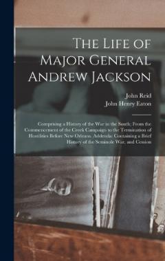 The Life of Major General Andrew Jackson: Comprising a History of the War in the South; From the Commencement of the Creek Campaign to the Termination of Hostilities Before New Orleans. Addenda: Containing a Brief History of the Seminole War, and Ces