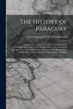 The History of Paraguay: Containing ... a Full and Authentic Account of the Establishments Formed There by the Jesuits, From Among the Savage Natives ... Establishments Allowed to Have Realized the Sublime Ideas of Fenelon, Sir Thomas Moore, and Plat