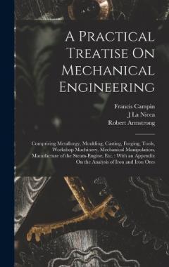 A Practical Treatise On Mechanical Engineering: Comprising Metallurgy, Moulding, Casting, Forging, Tools, Workshop Machinery, Mechanical Manipulation, Manufacture of the Steam-Engine, Etc.: With an Appendix On the Analysis of Iron and Iron Ores