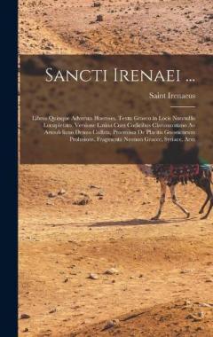 Sancti Irenaei ...: Libros Quinque Adversus Haereses, Textu Graeco in Locis Nonnullis Locupletato, Versione Latina Cum Codicibus Claromontano Ao Arundeliano Denuo Collata, Praemissa De Placitis Gnosticorum Prolusions, Fragmenta Neonon Graece, Syriace