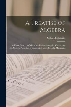 Coperta cărții A Treatise of Algebra: In Three Parts. ... to Which Is Added an Appendix, Concerning the General Properties of Geometrical Lines. by Colin Maclaurin,
