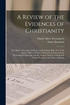 A Review of the Evidences of Christianity: In a Series of Lectures, Delivered in Broadway Hall, New York, August, 1829. to Which Is Prefixed, an Extract From Wyttenbach's Opuscula, On the Ancient Notices of the Jewish Nation Previous to the Time of A