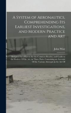A System of Aeronautics, Comprehending Its Earliest Investigations, and Modern Practice and Art: Designed As a History for the Common Reader, and Guide to the Student Of the Art. in Three Parts. Containing an Account Of the Various Attempts in the Ar