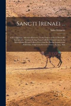 Sancti Irenaei ...: Libros Quinque Adversus Haereses, Textu Graeco in Locis Nonnullis Locupletato, Versione Latina Cum Codicibus Claromontano Ao Arundeliano Denuo Collata, Praemissa De Placitis Gnosticorum Prolusions, Fragmenta Neonon Graece, Syriace