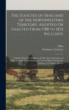 The Statutes of Ohio and of the Northwestern Territory, Adopted Or Enacted From 1788 to 1833 Inclusive: Together With the Ordinance of 1787; the Constitutions of Ohio and of the United States, and Various Public Instruments and Acts of Congress: Illu