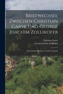 Briefwechsel zwischen Christian Garve und George Joachim Zollikofer: Nebst einigen Briefen an andere Freunde