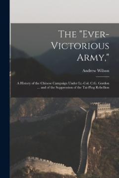 The "Ever-Victorious Army,": A History of the Chinese Campaign Under Lt.-Col. C.G. Gordon ... and of the Suppression of the Tai-Ping Rebellion