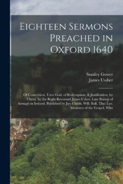 Eighteen Sermons Preached in Oxford 1640: Of Conversion, Unto God. of Redemption, & Justification, by Christ. by the Right Reverend James Usher, Late Bishop of Armagh in Ireland. Published by Jos: Crabb. Will: Ball. Tho: Lye. Ministers of the Gospel,