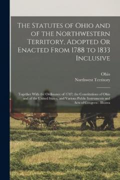 The Statutes of Ohio and of the Northwestern Territory, Adopted Or Enacted From 1788 to 1833 Inclusive: Together With the Ordinance of 1787; the Constitutions of Ohio and of the United States, and Various Public Instruments and Acts of Congress: Illu