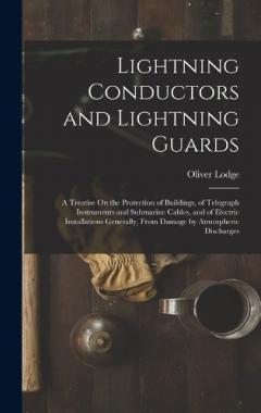 Lightning Conductors and Lightning Guards: A Treatise On the Protection of Buildings, of Telegraph Instruments and Submarine Cables, and of Electric Installations Generally, From Damage by Atmospheric Discharges