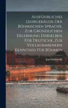 Ausführliches Lehrgebäude Der Böhmischen Sprache, Zur Gründlichen Erlernung Derselben Für Deutsche, Zur Vollkommenern Kenntniss Für Böhmen