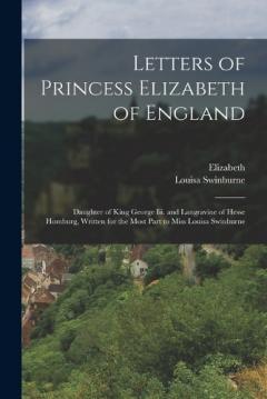 Letters of Princess Elizabeth of England: Daughter of King George Iii. and Langravine of Hesse Homburg, Written for the Most Part to Miss Louisa Swinburne