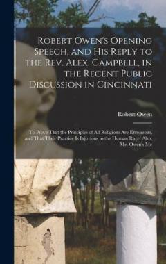 Robert Owen's Opening Speech, and His Reply to the Rev. Alex. Campbell, in the Recent Public Discussion in Cincinnati: To Prove That the Principles of All Religions Are Erroneous, and That Their Practice Is Injurious to the Human Race. Also, Mr. Owen