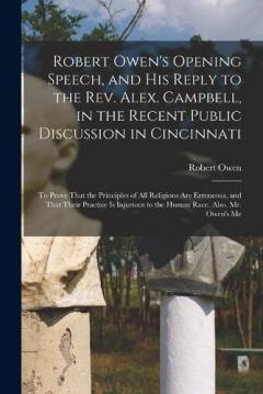 Robert Owen's Opening Speech, and His Reply to the Rev. Alex. Campbell, in the Recent Public Discussion in Cincinnati: To Prove That the Principles of All Religions Are Erroneous, and That Their Practice Is Injurious to the Human Race. Also, Mr. Owen