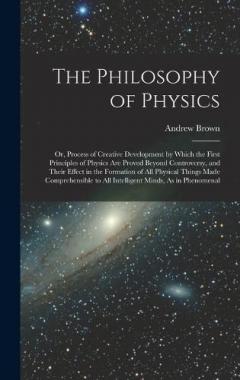 The Philosophy of Physics: Or, Process of Creative Development by Which the First Principles of Physics Are Proved Beyond Controversy, and Their Effect in the Formation of All Physical Things Made Comprehensible to All Intelligent Minds, As in Phenom