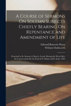 A Course of Sermons On Solemn Subjects Chiefly Bearing On Repentance and Amendment of Life: Preached in St. Saviour's Church, Leeds, During the Week After Its Consecration On the Feast of S. Simon and S. Jude, 1845