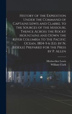 History of the Expedition Under the Command of Captains Lewis and Clarke, to the Sources of the Missouri, Thence Across the Rocky Mountains and Down the River Columbia to the Pacific Ocean, 1804-5-6 [Ed. by N. Biddle] Prepared for the Press by P. All