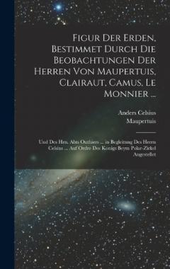 Figur Der Erden, Bestimmet Durch Die Beobachtungen Der Herren Von Maupertuis, Clairaut, Camus, Le Monnier ...: Und Des Hrn. Abts Outhiers ... in Begleitung Des Herrn Celsius ... Auf Ordre Des Konigs Beym Polar-Zirkel Angestellet
