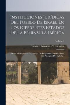 Instituciones Jurídicas Del Pueblo De Israel En Los Diferentes Estados De La Península Ibérica: Desde Su Dispersion En Tiempo Del Emperador Adriano Hasta Los Principios Del Siglo Xvi; Volume 1