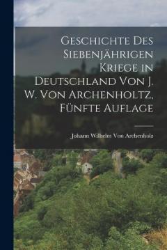 Geschichte des siebenjährigen Kriege in Deutschland von J. W. Von Archenholtz, Fünfte Auflage