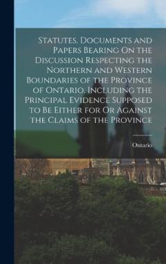Statutes, Documents and Papers Bearing On the Discussion Respecting the Northern and Western Boundaries of the Province of Ontario, Including the Principal Evidence Supposed to Be Either for Or Against the Claims of the Province