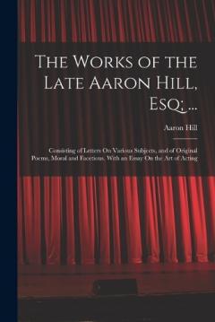 The Works of the Late Aaron Hill, Esq; ...: Consisting of Letters On Various Subjects, and of Original Poems, Moral and Facetious. With an Essay On the Art of Acting