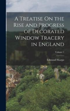 Coperta cărții A Treatise On the Rise and Progress of Decorated Window Tracery in England; Volume 1