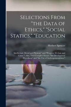 Selections From "the Data of Ethics," "social Statics," "education: Intellectual, Moral and Physical," and "progress: It's Law and Cause." Also, Two Complete Essays: "the Development Hypothesis" and "the Use of Anthropomorphism."