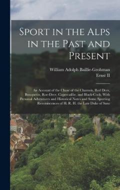 Sport in the Alps in the Past and Present: An Account of the Chase of the Chamois, Red Deer, Bouquetin, Roe-Deer, Capercaillie, and Black-Cock, With Personal Adventures and Historical Notes and Some Sporting Reminiscences of H. R. H. the Late Duke of