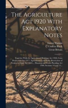 The Agriculture Act 1920 With Explanatory Notes: Together With the Agricultural Holdings Act 1908, Corn Production Act 1917, Agricultural Land Sales (Restriction of Notices to Quit) Act 1919..., Housing and Town Planning Act 1909, Sections 14 and 15.