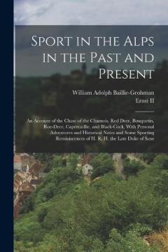 Sport in the Alps in the Past and Present: An Account of the Chase of the Chamois, Red Deer, Bouquetin, Roe-Deer, Capercaillie, and Black-Cock, With Personal Adventures and Historical Notes and Some Sporting Reminiscences of H. R. H. the Late Duke of