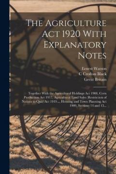The Agriculture Act 1920 With Explanatory Notes: Together With the Agricultural Holdings Act 1908, Corn Production Act 1917, Agricultural Land Sales (Restriction of Notices to Quit) Act 1919..., Housing and Town Planning Act 1909, Sections 14 and 15.