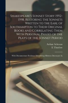 Shakespeare's Sonnet Story 1592-1598, Restoring the Sonnets Written to the Earl of Southampton to Their Original Books and Correlating Them With Personal Phases of the Plays of the Sonnet Period; With Documentary Evidence Identifying Mistress Davenan
