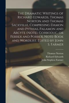 Coperta cărții The Dramatic Writings of Richard Edwards, Thomas Norton and Thomas Sackville, Comprising Damon and Pythias, Palamon and Arcyte (Note), Gorboduc, or Ferrex and Porrex, Note-book and Wordlist. Edited by John S. Farmer