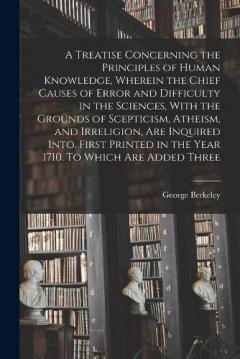 A Treatise Concerning the Principles of Human Knowledge, Wherein the Chief Causes of Error and Difficulty in the Sciences, With the Grounds of Scepticism, Atheism, and Irreligion, are Inquired Into. First Printed in the Year 1710. To Which are Added