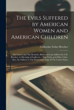 The Evils Suffered by American Women and American Children: The Causes and The Remedy. Presented in an Address by C.E. Beecher, to Meetings of Ladies in ... New York, and Other Cities. Also, An Address to The Protestant Clergy of The United States
