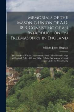Memorials of the Masonic Union of A.D. 1813, Consisting of an Introduction on Freemasonry in England; the Articles of Union; Constitutions of the United Grand Lodge of England, A.D. 1815, and Other Official Documents; a List of Lodges Under the Grand