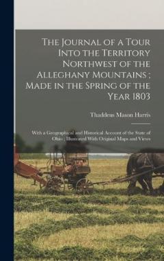 The Journal of a Tour Into the Territory Northwest of the Alleghany Mountains; Made in the Spring of the Year 1803: With a Geographical and Historical Account of the State of Ohio; Illustrated With Original Maps and Views