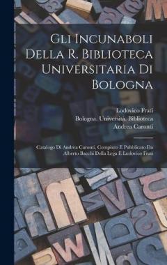 Gli incunaboli della R. Biblioteca universitaria di Bologna: Catalogo di Andrea Caronti, compiuto e pubblicato da Alberto Bacchi della Lega e Ludovico Frati