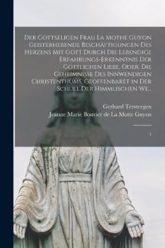 Der gottseligen Frau La Mothe Guyon geisterhebende Beschäftigungen des Herzens mit Gott durch die lebendige Erfahrungs-Erkenntnis der göttlichen Liebe, oder, Die Geheimnisse des innwendigen Christenthums, geoffenbaret in der Schule der himmlischen We