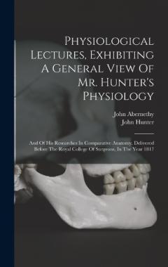 Physiological Lectures, Exhibiting A General View Of Mr. Hunter's Physiology: And Of His Researches In Comparative Anatomy. Delivered Before The Royal College Of Surgeons, In The Year 1817