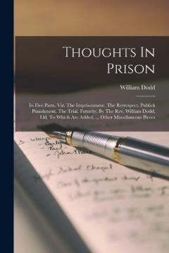 Thoughts In Prison: In Five Parts. Viz. The Imprisonment. The Retrospect. Publick Punishment. The Trial. Futurity. By The Rev. William Dodd, Lld. To Which Are Added, ... Other Miscellaneous Pieces