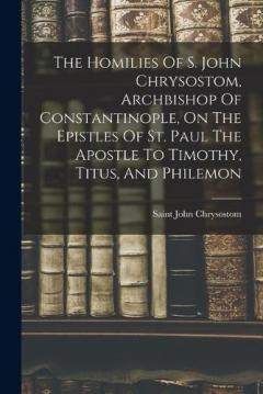 Coperta cărții The Homilies Of S. John Chrysostom, Archbishop Of Constantinople, On The Epistles Of St. Paul The Apostle To Timothy, Titus, And Philemon